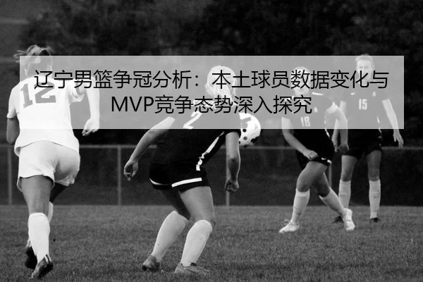 辽宁男篮争冠分析：本土球员数据变化与MVP竞争态势深入探究